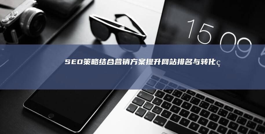 SEO策略结合营销方案：提升网站排名与转化率的综合实践